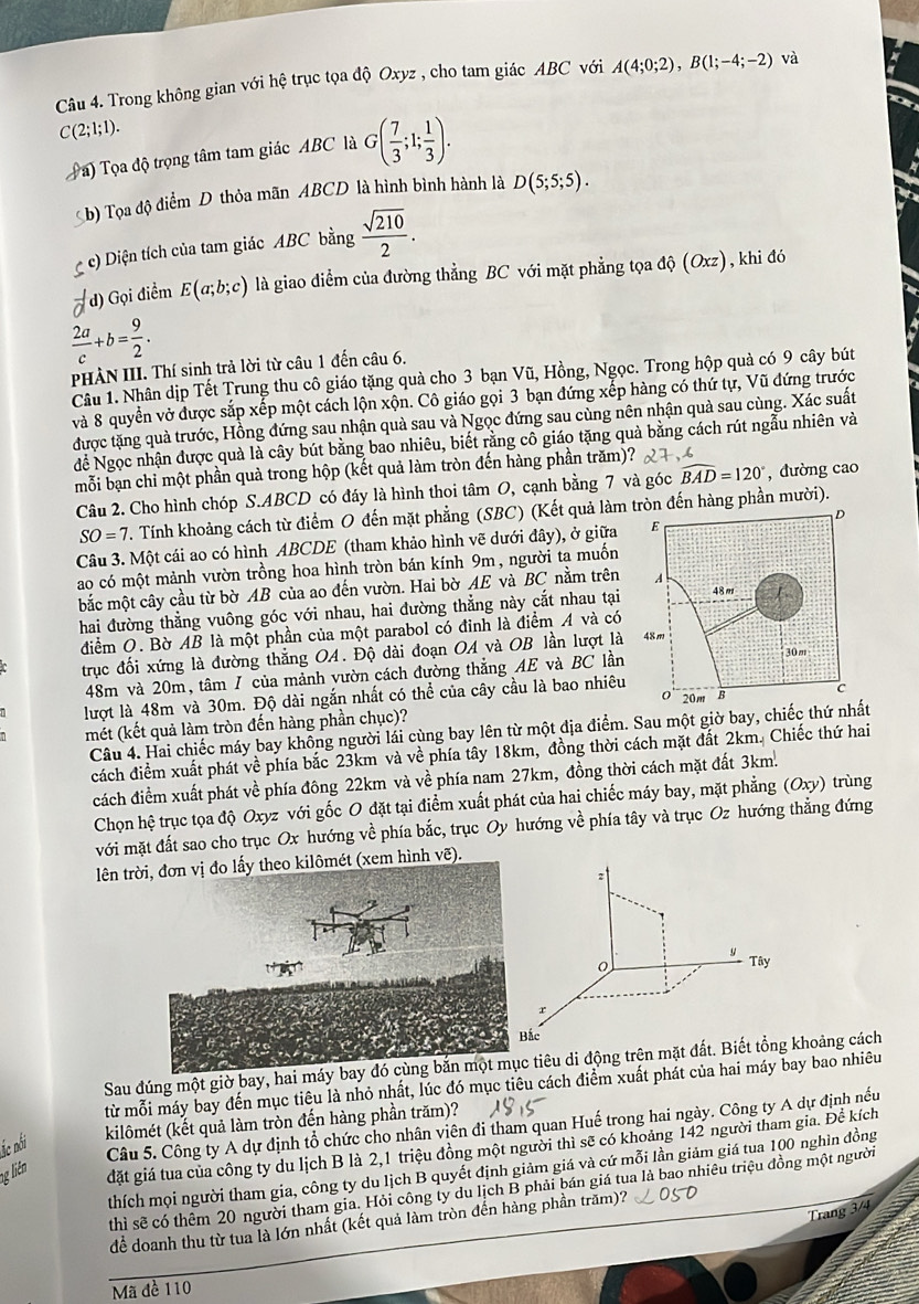 Trong không gian với hệ trục tọa độ Oxyz , cho tam giác ABC với A(4;0;2),B(1;-4;-2) và
C(2;1;1).
a) Tọa độ trọng tâm tam giác ABC là G( 7/3 ;1; 1/3 ).
b) Tọa độ điểm D thỏa mãn ABCD là hình bình hành là D(5;5;5).
c) Diện tích của tam giác ABC bằng  sqrt(210)/2 .
vector a d) Gọi điểm E(a;b;c) là giao điểm của đường thẳng BC với mặt phẳng tọa dhat Q(Oxz) , khi đó
 2a/c +b= 9/2 .
PHÀN III. Thí sinh trả lời từ câu 1 đến câu 6.
Câu 1. Nhân dịp Tết Trung thu cô giáo tặng quả cho 3 bạn Vũ, Hồng, Ngọc. Trong hộp quả có 9 cây bút
và 8 quyển vở được sắp xếp một cách lộn xộn. Cô giáo gọi 3 bạn đứng xếp hàng có thứ tự, Vũ đứng trước
được tặng quả trước, Hồng đứng sau nhận quà sau và Ngọc đứng sau cùng nên nhận quả sau cùng. Xác suất
đề Ngọc nhận được quà là cây bút bằng bao nhiêu, biết rằng cô giáo tặng quả bằng cách rút ngẫu nhiên và
mỗi bạn chỉ một phần quà trong hộp (kết quả làm tròn đến hàng phần trăm)?
Câu 2. Cho hình chóp S.ABCD có đáy là hình thoi tâm O, cạnh bằng 7 và góc widehat BAD=120° ,đường cao
SO=7 T. Tính khoảng cách từ điểm O đến mặt phẳng (SBC) (Kết quả làmn đến hàng phần mười).
Câu 3. Một cái ao có hình ABCDE (tham khảo hình vẽ dưới đây), ở giữa
ao có một mảnh vườn trồng hoa hình tròn bán kính 9m, người ta muốn
bắc một cây cầu từ bờ AB của ao đến vườn. Hai bờ AE và BC nằm trên
hai đường thẳng vuông góc với nhau, hai đường thẳng này cắt nhau tại
điểm O. Bờ AB là một phần của một parabol có đinh là điểm A và có
trục đối xứng là đường thắng OA. Độ dài đoạn OA và OB lần lượt là
48m và 20m, tâm / của mảnh vườn cách đường thẳng AE và BC lần
lượt là 48m và 30m. Độ dài ngắn nhất có thể của cây cầu là bao nhiêu
mét (kết quả làm tròn đến hàng phần chục)?
Câu 4. Hai chiếc máy bay không người lái cùng bay lên từ một địa điểm. Sau một giờ bay, chiếc thứ nhất
cách điểm xuất phát về phía bắc 23km và về phía tây 18km, đồng thời cách mặt đất 2km. Chiếc thứ hai
cách điềm xuất phát về phía đông 22km và về phía nam 27km, đồng thời cách mặt đất 3km.
Chọn hệ trục tọa độ Oxyz với gốc O đặt tại điểm xuất phát của hai chiếc máy bay, mặt phẳng (Oxy) trùng
với mặt đất sao cho trục Ox hướng về phía bắc, trục Oy hướng về phía tây và trục Oz hướng thẳng đứng
lên trời, đơn vị đo lấy theo kilômét (xem hình vẽ).
Sau đúng một giờ bay, hai mátiêu di động trên mặthoảng cách
từ mỗi máy bay đến mục tiêu là nhỏ nhất, lúc đó mục tiêu cách điểm xuất phát của hai máy bay bao nhiêu
kilômét (kết quả làm tròn đến hàng phần trăm)?
đặt giá tua của công ty du lịch B là 2,1 triệu đồng một người thì sẽ có khoảng 142 người tham gia. Để kích
c nó
Câu 5. Công ty A dự định tổ chức cho nhân viên đi tham quan Huế trong hai ngày. Công ty A dự định nếu
thích mọi người tham gia, công ty du lịch B quyết định giảm giá và cứ mỗi lần giảm giá tua 100 nghìn đồng
ng liên
thì sẽ có thêm 20 người tham gia. Hỏi công ty du lịch B phải bán giá tua là bao nhiêu triệu đồng một người
Trang 3/4
để doanh thu từ tua là lớn nhất (kết quả làm tròn đến hàng phần trăm)?
Mã đề 110