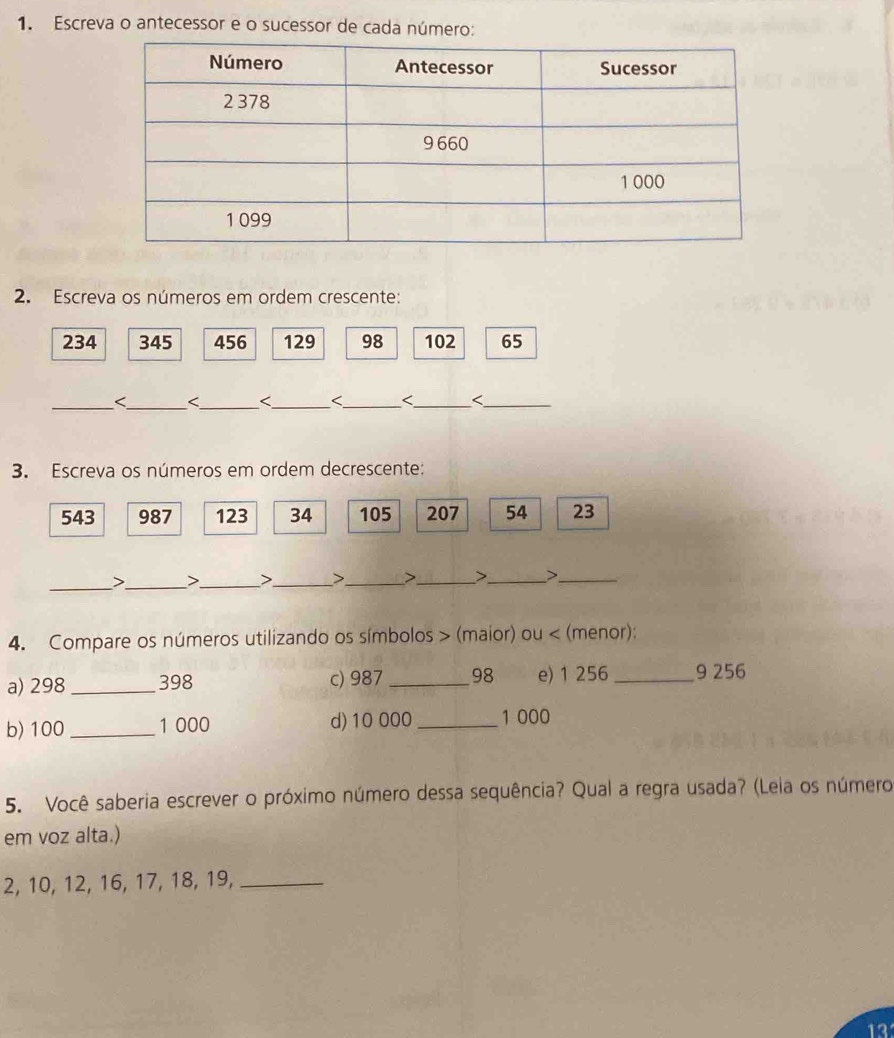 Escreva o antecessor e o sucessor de cada número: 
2. Escreva os números em ordem crescente:
234 345 456 129 98 102 65
_
543 987 123 34 105 207 54 23
__ 
> J_ >_ >_ >_ >_ 
_ 
4. Compare os números utilizando os símbolos > (maior) ou < (menor): 
a)  298 _ 398 c) 987_  98 e) 1 256 _ 9 256
b) 100 _ 1 000 d) 10 000 _ 1 000
5. Você saberia escrever o próximo número dessa sequência? Qual a regra usada? (Leia os número 
em voz alta.)
2, 10, 12, 16, 17, 18, 19,_
13