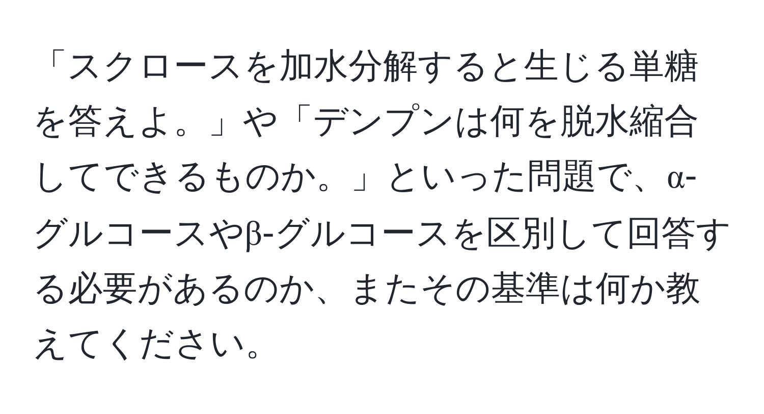 「スクロースを加水分解すると生じる単糖を答えよ。」や「デンプンは何を脱水縮合してできるものか。」といった問題で、α‐グルコースやβ‐グルコースを区別して回答する必要があるのか、またその基準は何か教えてください。