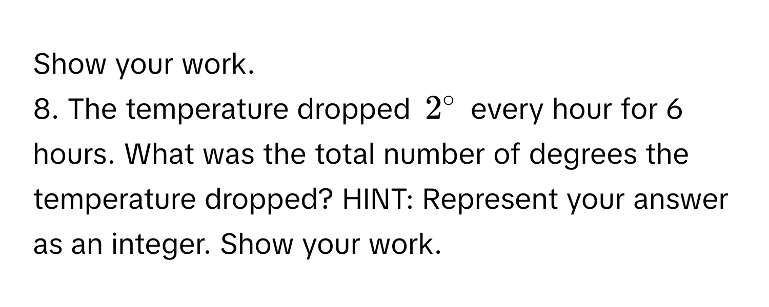 Show your work. 
8. The temperature dropped $2°$ every hour for 6 hours. What was the total number of degrees the temperature dropped? HINT: Represent your answer as an integer. Show your work.