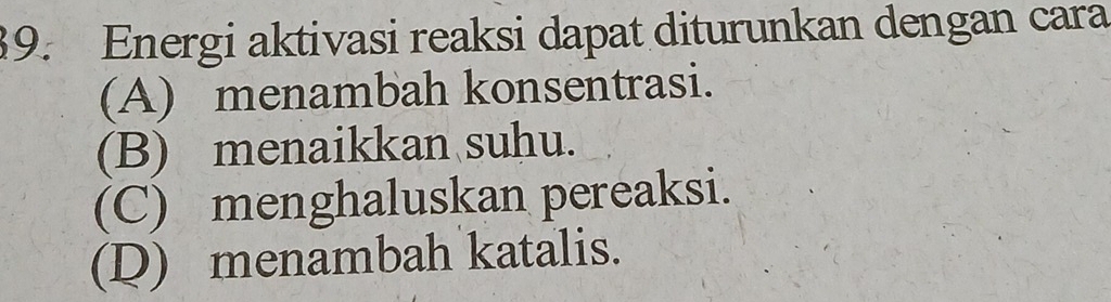 Energi aktivasi reaksi dapat diturunkan dengan cara
(A) menambah konsentrasi.
(B) menaikkan suhu.
(C) menghaluskan pereaksi.
(D) menambah katalis.