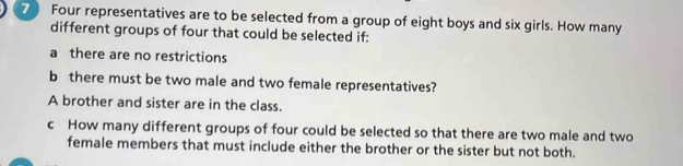 Four representatives are to be selected from a group of eight boys and six girls. How many 
different groups of four that could be selected if: 
a there are no restrictions 
b there must be two male and two female representatives? 
A brother and sister are in the class. 
c How many different groups of four could be selected so that there are two male and two 
female members that must include either the brother or the sister but not both.