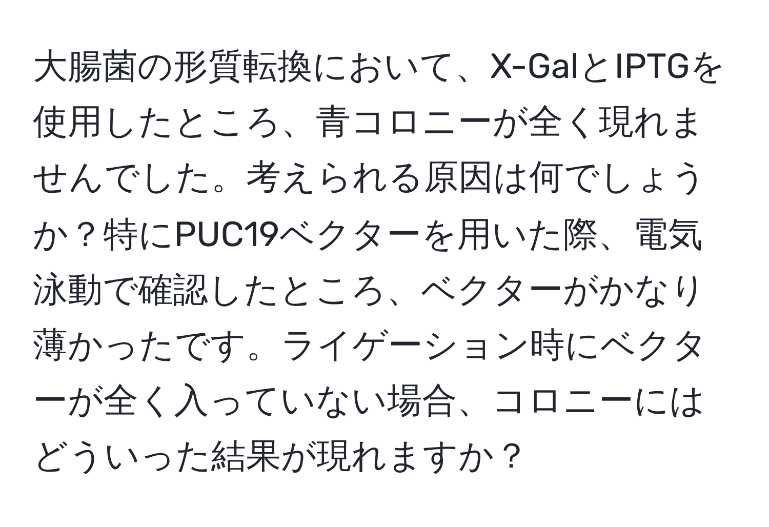 大腸菌の形質転換において、X-GalとIPTGを使用したところ、青コロニーが全く現れませんでした。考えられる原因は何でしょうか？特にPUC19ベクターを用いた際、電気泳動で確認したところ、ベクターがかなり薄かったです。ライゲーション時にベクターが全く入っていない場合、コロニーにはどういった結果が現れますか？