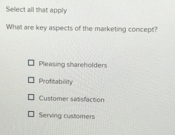 Select all that apply
What are key aspects of the marketing concept?
Pleasing shareholders
Profitability
Customer satisfaction
Serving customers