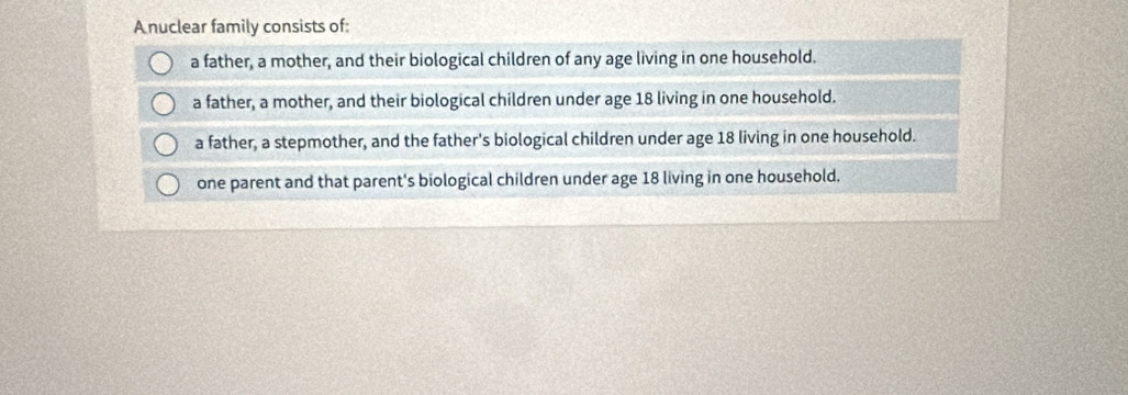 A nuclear family consists of:
a father, a mother, and their biological children of any age living in one household.
a father, a mother, and their biological children under age 18 living in one household.
a father, a stepmother, and the father's biological children under age 18 living in one household.
one parent and that parent's biological children under age 18 living in one household.