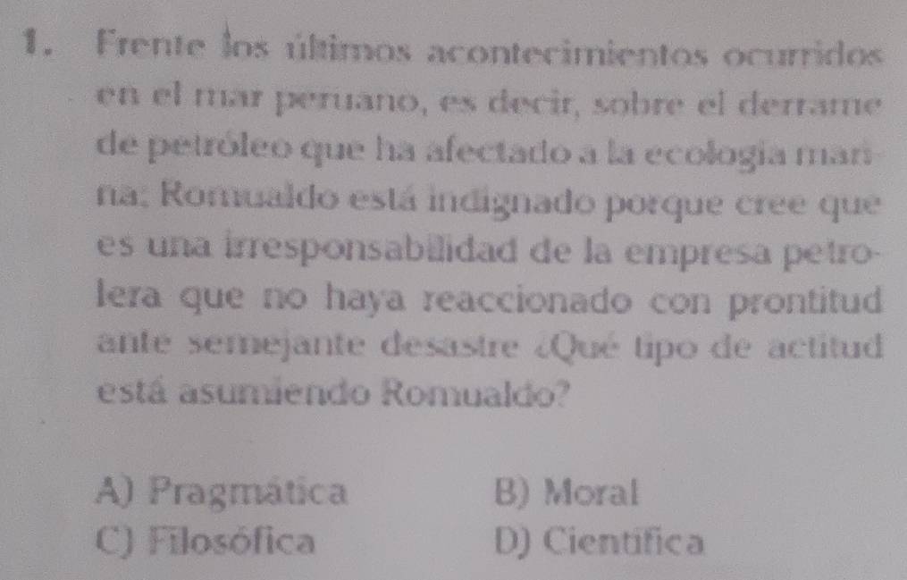 Frente los últimos acontecimientos ocurridos
en el mar peruano, es decir, sobre el derrame
de petróleo que ha afectado a la ecología man
na: Romualdo está indignado porque cree que
es una irresponsabilidad de la empresa petro-
lera que no haya reaccionado con prontitud
ante semejante desastre ¿Qué tipo de actitud
está asumiendo Romualdo?
A) Pragmática B) Moral
C) Filosófica D) Cientifica