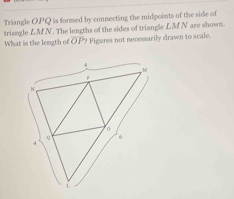 Triangle OPQ is formed by connecting the midpoints of the side of 
triangle LMN. The lengths of the sides of triangle LMN are shown. 
What is the length of overline OP ? Figures not necessarily drawn to scale.