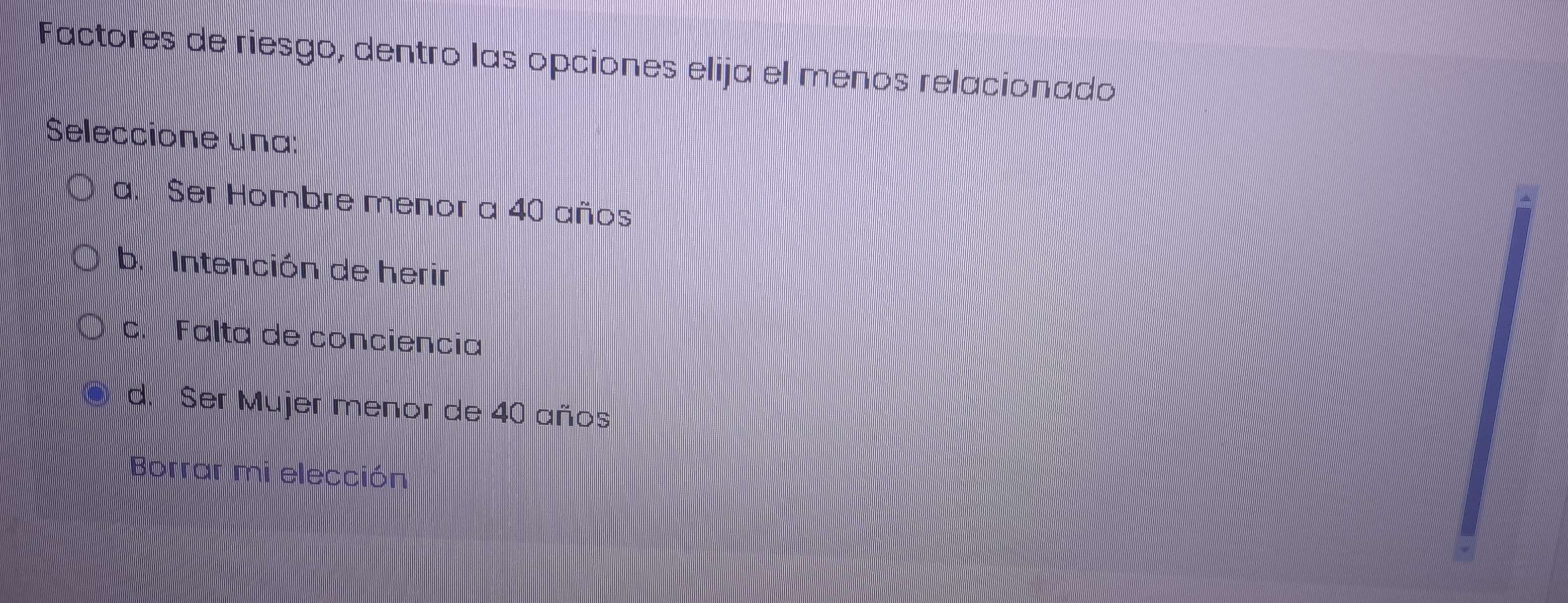 Factores de riesgo, dentro las opciones elija el menos relacionado
Seleccione una:
a. Ser Hombre menor a 40 años
b. Intención de herir
c. Falta de conciencia
d. Ser Mujer menor de 40 años
Borrar mi elección