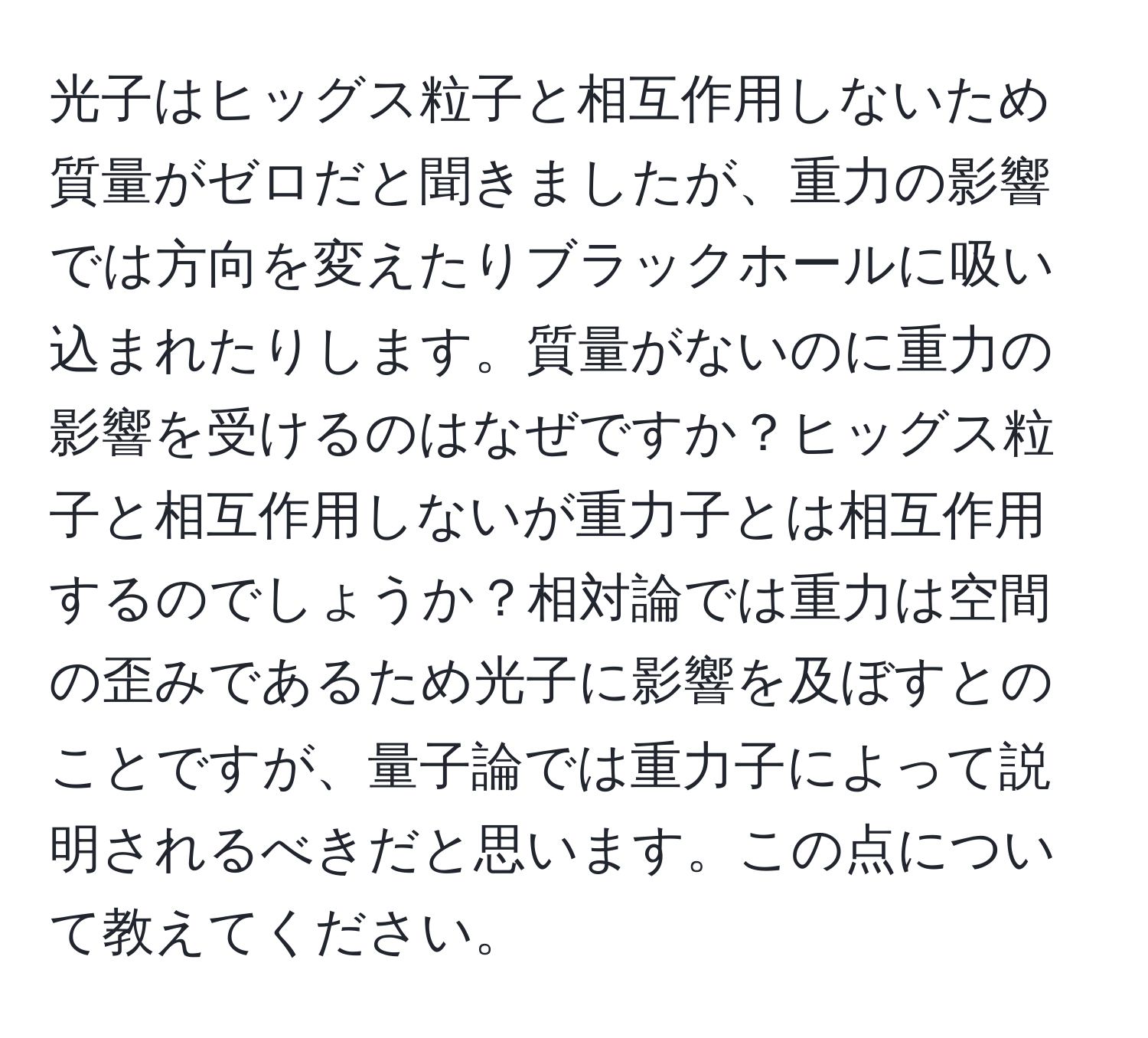 光子はヒッグス粒子と相互作用しないため質量がゼロだと聞きましたが、重力の影響では方向を変えたりブラックホールに吸い込まれたりします。質量がないのに重力の影響を受けるのはなぜですか？ヒッグス粒子と相互作用しないが重力子とは相互作用するのでしょうか？相対論では重力は空間の歪みであるため光子に影響を及ぼすとのことですが、量子論では重力子によって説明されるべきだと思います。この点について教えてください。