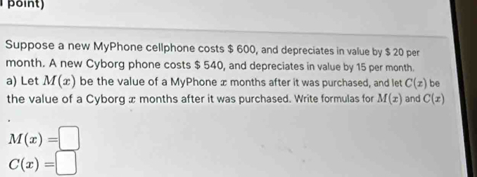 point) 
Suppose a new MyPhone cellphone costs $ 600, and depreciates in value by $ 20 per
month. A new Cyborg phone costs $ 540, and depreciates in value by 15 per month. 
a) Let M(x) be the value of a MyPhone x months after it was purchased, and let C(x) be 
the value of a Cyborg x months after it was purchased. Write formulas for M(x) and C(x)
M(x)=□
C(x)=□