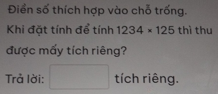 Điền số thích hợp vào chỗ trống. 
Khi đặt tính để tính 1234* 125 thì thu 
được mấy tích riêng? 
Trả lời: □ tich chrihat ena