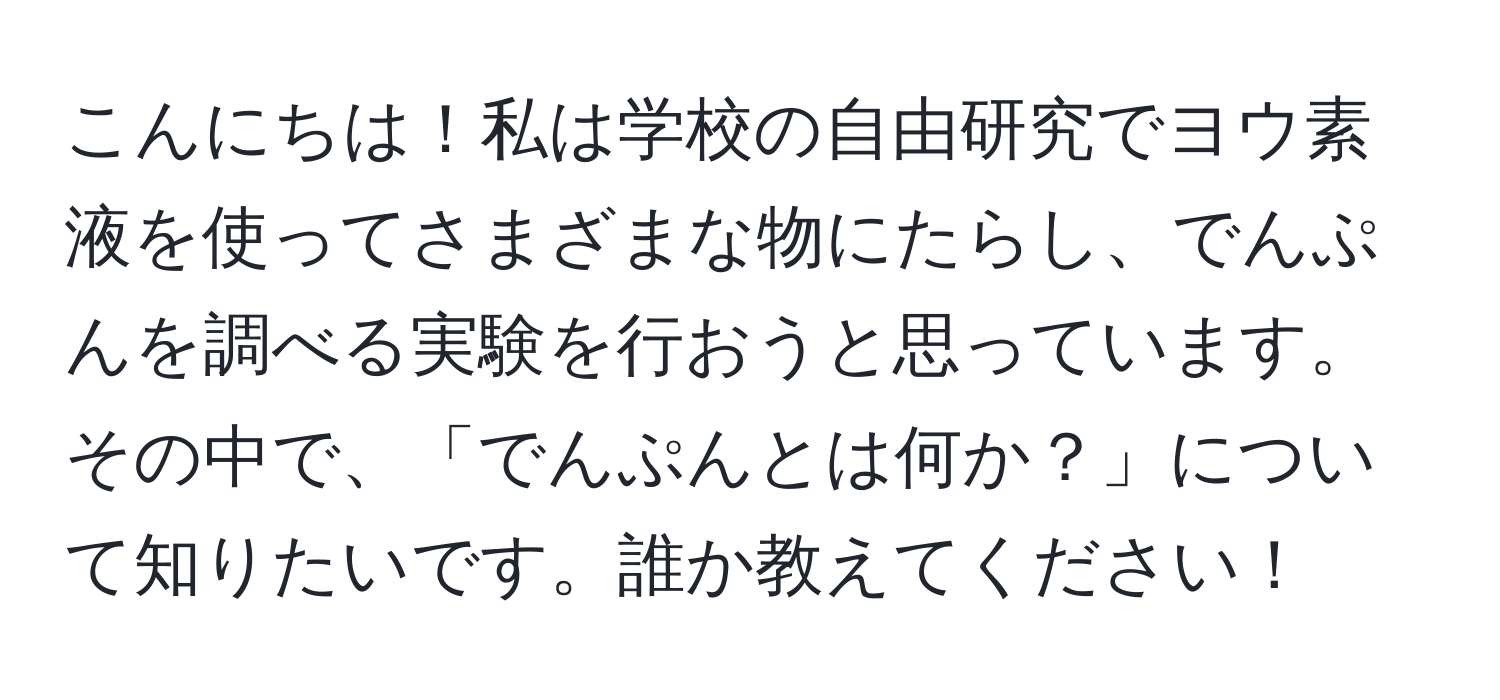 こんにちは！私は学校の自由研究でヨウ素液を使ってさまざまな物にたらし、でんぷんを調べる実験を行おうと思っています。その中で、「でんぷんとは何か？」について知りたいです。誰か教えてください！