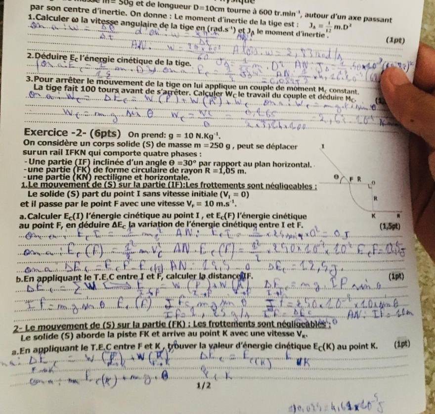 m=50g et de longueur D=10cm tourne à 600 tr.min'', autour d'un axe passant
par son centre d'inertie. On donne : Le moment d'inertie de la tige est : 3_A= 1/12 m.D^2
1.Calculer ω la vitesse angulaire de la tige en (rad.s') et J_A le moment d'inertie . (1pt)
2.Déduire Ec l'énergie cinétique de la tige.
3.Pour arrêter le mouvement de la tige on lui applique un couple de moment M, constant.
La tige fait 100 tours avant de s'arrêter. Calculer Wc le travail du couple et déduire M.
Exercice -2- (6pts) On prend: g=10N.Kg^(-1).
On considère un corps solide (S) de masse m=250g , peut se déplacer 
surun rail IFKN qui comporte quatre phases :
-  Une partie (IF) inclinée d'un angle θ =30° par rapport au plan horizontal.
- une partie (FK) de forme circulaire de rayon R=1,05m.
- une partie (KN) rectiligne et horizontale. 
1.Le mouvement de (S) sur la partie (IF):Les frottements sont négligeables
Le solide (S) part du point I sans vitesse initiale (V_1=0)
et il passe par le point F avec une vitesse V_r=10m.s^(-1).
a. Calculer E_c(I) l'énergie cinétique au point I , et E_c(F) l'énergie cinétique 
au point F, en déduire ΔE, la variation de l'énergie cinétique entre I et F.
(1,5rho t)
b.En appliquant le T.E.C entre I et F, calculer la distanceF. (1pt)
2- Le mouvement de (S) sur la partie (FK) : Les frottements sont négligeables : 
Le solide (S) aborde la piste FK et arrive au point K avec une vitesse V_R.
a.En appliquant le T.E.C entre F et K , trouver la valeur d'énergie cinétique E_C(K) au point K.  (1pt)
W(R
1/2