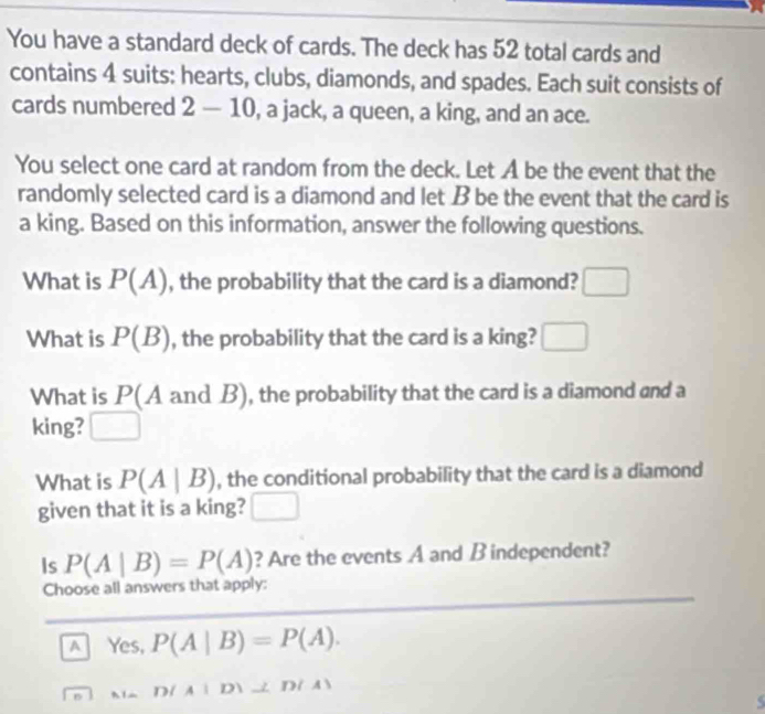 You have a standard deck of cards. The deck has 52 total cards and
contains 4 suits: hearts, clubs, diamonds, and spades. Each suit consists of
cards numbered 2-10 , a jack, a queen, a king, and an ace.
You select one card at random from the deck. Let A be the event that the
randomly selected card is a diamond and let B be the event that the card is
a king. Based on this information, answer the following questions.
What is P(A) , the probability that the card is a diamond? □ 
What is P(B) , the probability that the card is a king? □ 
What is P(A and B), the probability that the card is a diamond and a
king? □ 
What is P(A|B) , the conditional probability that the card is a diamond
given that it is a king? □ 
Is P(A|B)=P(A) ? Are the events A and B independent?
Choose all answers that apply:
A Yes, P(A|B)=P(A).
D 1 A|D|⊥ D(A)