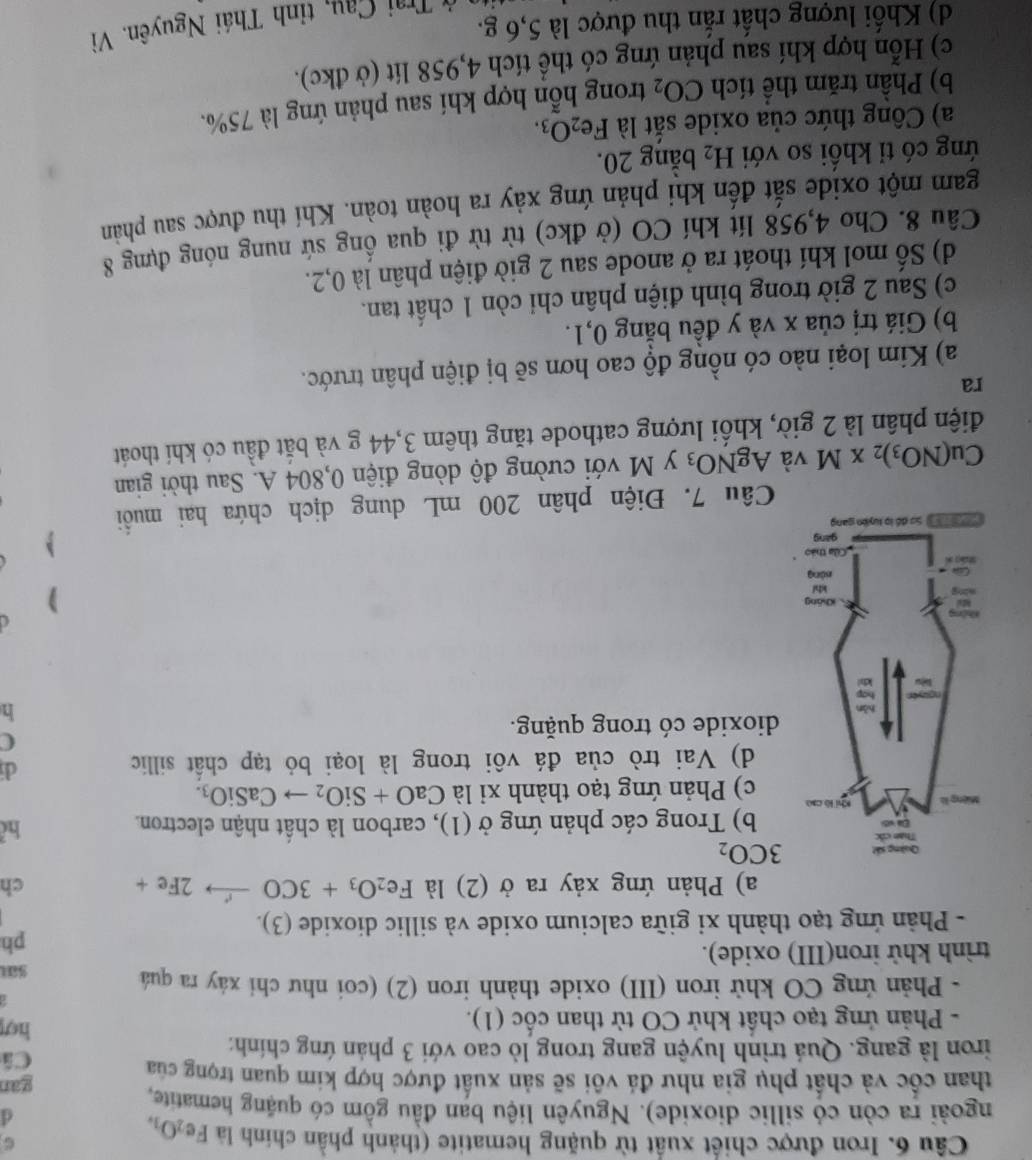 Iron được chiết xuất từ quặng hematite (thành phần chính là Fe_2O_3.
d
ngoài ra còn có sillic dioxide). Nguyên liệu ban đầu gồm có quặng hematite,
than cốc và chất phụ gia như đá vôi sẽ sản xuất được hợp kim quan trọng của gan
Câ
iron là gang. Quá trình luyện gang trong lò cao với 3 phản ứng chính: hợ!
- Phản ứng tạo chất khử CO từ than cốc (1).
- Phản ứng CO khử iron (III) oxide thành iron (2) (coi như chỉ xáy ra quả
sa
trình khử iron(III) oxide).
ph
- Phản ứng tạo thành xỉ giữa calcium oxide và sillic dioxide (3).
a) Phản ứng xảy ra ở (2) là Fe_2O_3+3COto 2Fe+ ch
3CO_2
hể
b) Trong các phản ứng ở (1), carbon là chất nhận electron.
c) Phản ứng tạo thành xỉ là CaO+SiO_2to CaSiO_3.
d) Vai trò của đá vôi trong là loại bỏ tạp chất sillic
dí
C
dioxide có trong quặng.
h
)
、
Câu 7. Điện phân 200 mL dung dịch chứa hai muồi
Cu(NO_3)_2* M và AgNO_3 y M với cường độ dòng điện 0,804 A. Sau thời gian
điện phân là 2 giờ, khối lượng cathode tăng thêm 3,44 g và bắt đầu có khí thoát
ra
a) Kim loại nào có nồng độ cao hơn sẽ bị điện phân trước.
b) Giá trị của x và y đều bằng 0,1.
c) Sau 2 giờ trong bình điện phân chỉ còn 1 chất tan.
d) Số mol khí thoát ra ở anode sau 2 giờ điện phân là 0,2.
Câu 8. Cho 4,958 lít khí CO (ở đkc) từ từ đi qua ống sứ nung nóng đựng 8
gam một oxide sắt đến khi phản ứng xảy ra hoàn toàn. Khí thu được sau phản
ứng có tỉ khổi so với H_2 bằng 20.
a) Công thức của oxide sắt là Fe_2O_3.
b) Phần trăm thể tích CO_2 trong hỗn hợp khí sau phản ứng là 75%.
c) Hỗn hợp khí sau phản ứng có thể tích 4,958 lít (ở đkc).
d) Khối lượng chất rắn thu được là 5,6 g.
ở Trai Cau, tỉnh Thái Nguyên. Vì