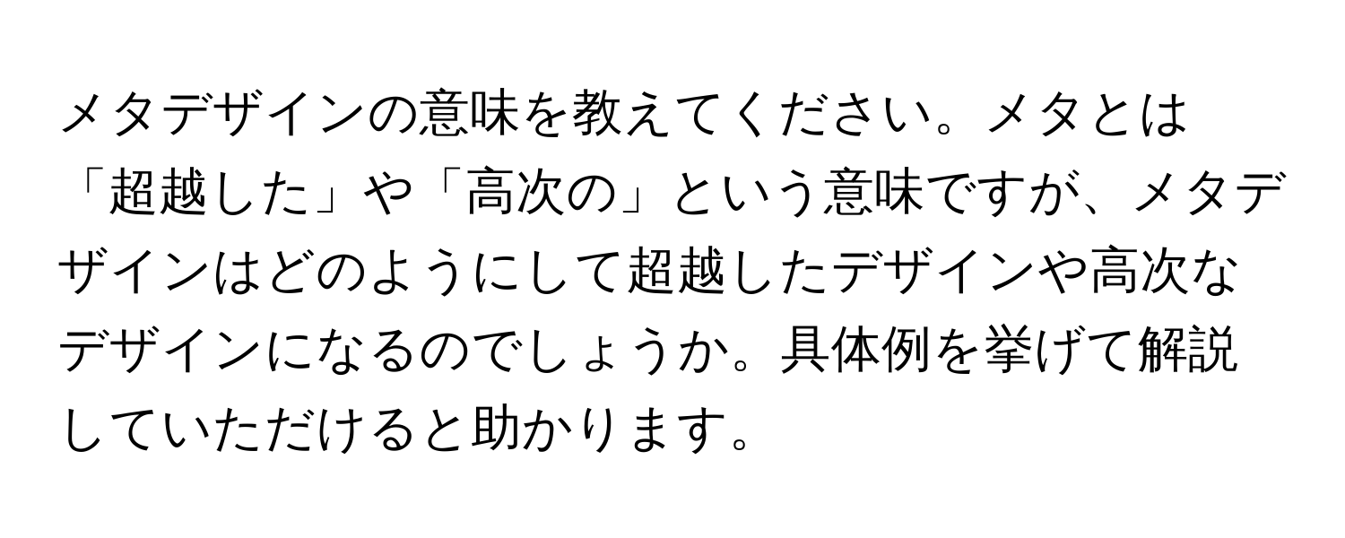 メタデザインの意味を教えてください。メタとは「超越した」や「高次の」という意味ですが、メタデザインはどのようにして超越したデザインや高次なデザインになるのでしょうか。具体例を挙げて解説していただけると助かります。