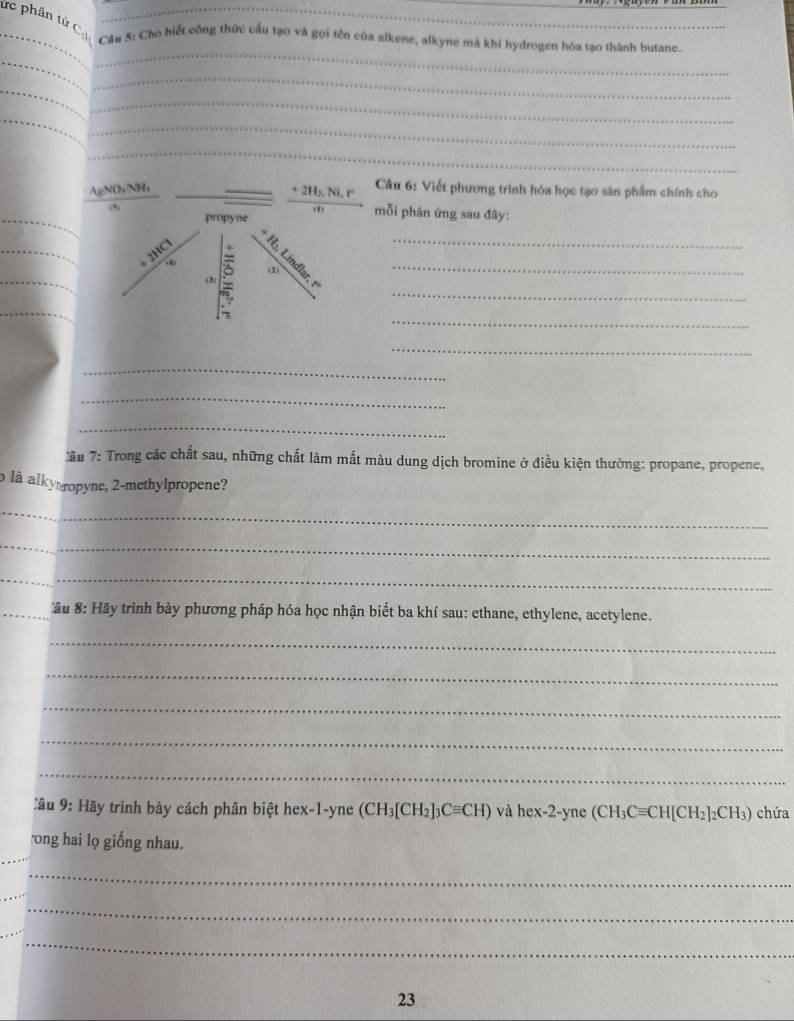 ức phân tử C
_Cầu 5: Cho biết công thức cấu tạo và gọi tên của alkene, alkyne mà khi hydrogen hóa tạo thành butane.
_
_
_
_
_
_
_
_
_ AgNO_3NH_3
_ +2H_2Ni,r Câu 6: Viết phương trình hóa học tạo sản phẩm chính cho
_
mỗi phản ứng sau đây:
_
_
_
__
_
_
_
_
_
_
âu 7: Trong các chất sau, những chất làm mất màu dung dịch bromine ở điều kiện thường: propane, propene,
là alkyropyne, 2-methylpropene?
_
_
_
_
_ âu 8: Hãy trình bày phương pháp hóa học nhận biết ba khí sau: ethane, ethylene, acetylene.
_
_
_
_
_
Câu 9: Hãy trình bày cách phân biệt hex-1-yne (CH_3[CH_2]_3Cequiv CH) vahex-2-yne(CH_3Cequiv CH[CH_2]_2CH_3) chứa
_
ong hai lọ giống nhau.
_
_
_
_
23