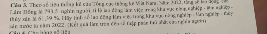 Theo số liệu thống kê của Tổng cục thống kê Việt Nam: Năm 2022, tổng số lao động của 
Lâm Đồng là 793, 5 nghìn người, tỉ lệ lao động làm việc trong khu vực nông nghiệp - lâm nghiệp - 
thủy sản là 61, 39 %. Hãy tính số lao động làm việc trong khu vực nông nghiệp - lâm nghiệp - thủy 
sản nước ta năm 2022. (Kết quả làm tròn đến số thập phân thứ nhất của nghìn người) 
Câu 4. Cho bảng số liêu