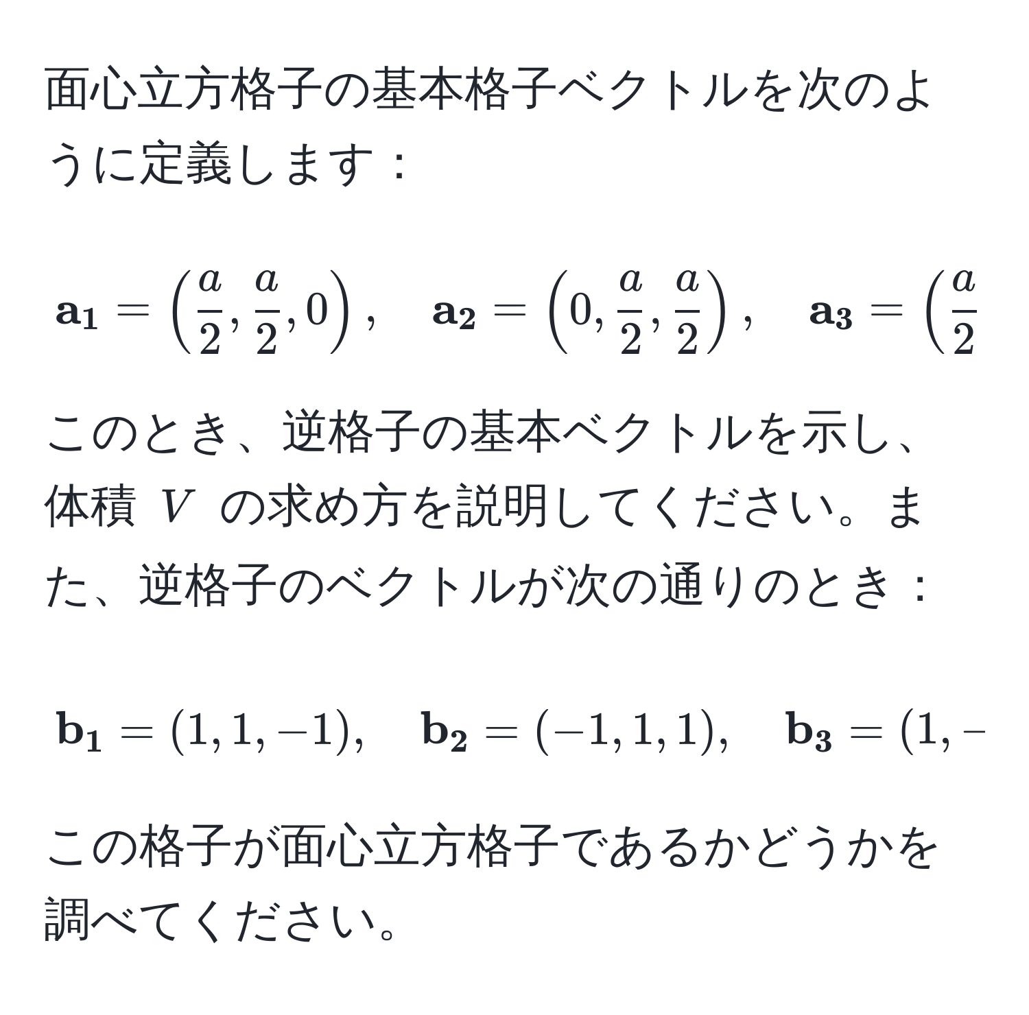 面心立方格子の基本格子ベクトルを次のように定義します：
[
 a_1 = (  a/2 ,  a/2 , 0 ),
quad
 a_2 = ( 0,  a/2 ,  a/2  ),
quad
 a_3 = (  a/2 , 0,  a/2  )
]
このとき、逆格子の基本ベクトルを示し、体積 ( V ) の求め方を説明してください。また、逆格子のベクトルが次の通りのとき：
[
 b_1 = (1, 1, -1),
quad
 b_2 = (-1, 1, 1),
quad
 b_3 = (1, -1, 1)
]
この格子が面心立方格子であるかどうかを調べてください。