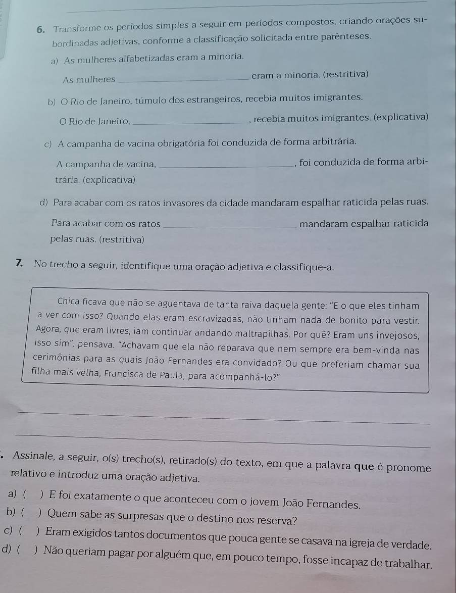 Transforme os períodos simples a seguir em períodos compostos, criando orações su-
bordinadas adjetivas, conforme a classificação solicitada entre parênteses.
a) As mulheres alfabetizadas eram a minoria.
As mulheres _eram a minoria. (restritiva)
b) O Rio de Janeiro, túmulo dos estrangeiros, recebia muitos imigrantes.
O Rio de Janeiro,_ , recebia muitos imigrantes. (explicativa)
c) A campanha de vacina obrigatória foi conduzida de forma arbitrária.
A campanha de vacina, _, foi conduzida de forma arbi-
trária. (explicativa)
d) Para acabar com os ratos invasores da cidade mandaram espalhar raticida pelas ruas.
Para acabar com os ratos _mandaram espalhar raticida
pelas ruas. (restritiva)
7. No trecho a seguir, identifique uma oração adjetiva e classifique-a.
Chica ficava que não se aguentava de tanta raiva daquela gente: "E o que eles tinham
a ver com isso? Quando elas eram escravizadas, não tinham nada de bonito para vestir.
Agora, que eram livres, iam continuar andando maltrapilhas. Por quê? Eram uns invejosos,
isso sim”, pensava. “Achavam que ela não reparava que nem sempre era bem-vinda nas
cerimônias para as quais João Fernandes era convidado? Ou que preferiam chamar sua
filha mais velha, Francisca de Paula, para acompanhá-lo?"
_
_
A Assinale, a seguir, o(s) trecho(s), retirado(s) do texto, em que a palavra que é pronome
relativo e introduz uma oração adjetiva.
a) ( ) E foi exatamente o que aconteceu com o jovem João Fernandes.
b) ( ) Quem sabe as surpresas que o destino nos reserva?
c) ( ) Eram exigidos tantos documentos que pouca gente se casava na igreja de verdade.
d) ( ) Não queriam pagar por alguém que, em pouco tempo, fosse incapaz de trabalhar.