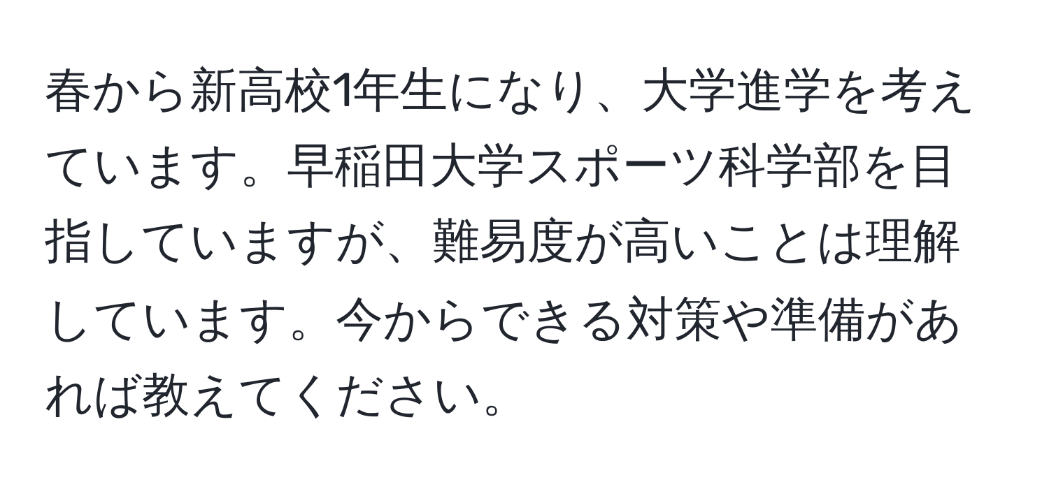 春から新高校1年生になり、大学進学を考えています。早稲田大学スポーツ科学部を目指していますが、難易度が高いことは理解しています。今からできる対策や準備があれば教えてください。