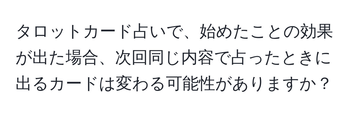 タロットカード占いで、始めたことの効果が出た場合、次回同じ内容で占ったときに出るカードは変わる可能性がありますか？