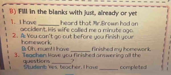 Fill in the blanks with just, already or yet 
1. I have _heard that Mr.Brown had an 
accident. His wife called me a minute ago. 
2. A You can’t go out before you finish your 
homework. 
B Oh, mum! I have _finished my homework. 
3. Teacher Have you finished answering all the 
questions _? 
Student Yes, teacher. I have _completed