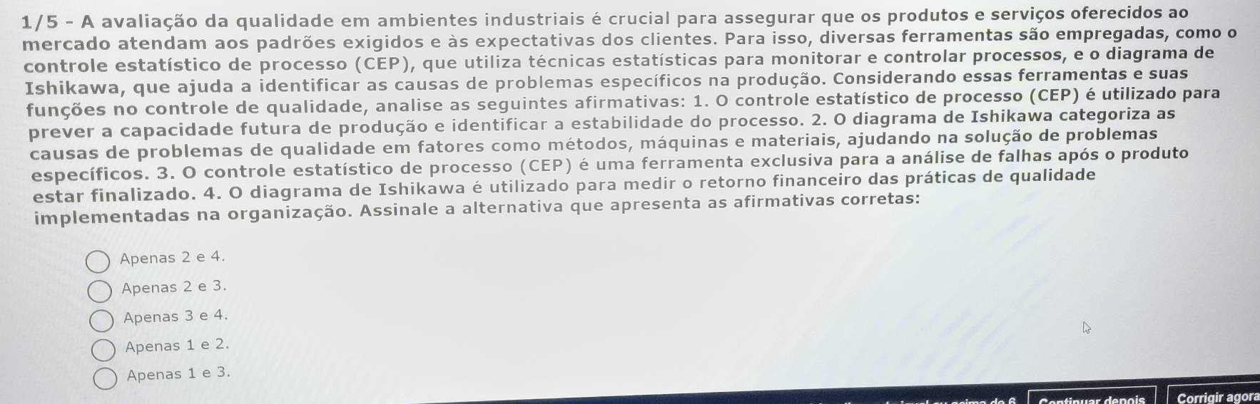 1/5 - A avaliação da qualidade em ambientes industriais é crucial para assegurar que os produtos e serviços oferecidos ao
mercado atendam aos padrões exigidos e às expectativas dos clientes. Para isso, diversas ferramentas são empregadas, como o
controle estatístico de processo (CEP), que utiliza técnicas estatísticas para monitorar e controlar processos, e o diagrama de
Ishikawa, que ajuda a identificar as causas de problemas específicos na produção. Considerando essas ferramentas e suas
funções no controle de qualidade, analise as seguintes afirmativas: 1. O controle estatístico de processo (CEP) é utilizado para
prever a capacidade futura de produção e identificar a estabilidade do processo. 2. O diagrama de Ishikawa categoriza as
causas de problemas de qualidade em fatores como métodos, máquinas e materiais, ajudando na solução de problemas
específicos. 3. O controle estatístico de processo (CEP) é uma ferramenta exclusiva para a análise de falhas após o produto
estar finalizado. 4. O diagrama de Ishikawa é utilizado para medir o retorno financeiro das práticas de qualidade
implementadas na organização. Assinale a alternativa que apresenta as afirmativas corretas:
Apenas 2 e 4.
Apenas 2 e 3.
Apenas 3 e 4.
Apenas 1 e 2.
Apenas 1 e 3.
Continuar depois Corrigir agora