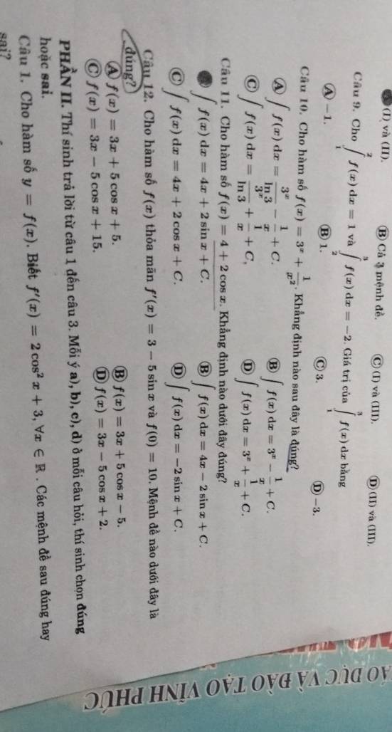 (I) và (II). B Cả 3 mệnh đề. C)(I)va(III). D(II)và (III).
Câu 9. Cho ∈tlimits _1^(2f(x)dx=1va∈tlimits _2^3f(x)dx=-2. Giá trị của ∈tlimits _1^3f(x)dxbkng
Ⓐ -1. Ⓑ 1. C3. Ⓓ -3.
Câu 10. Cho hàm số f(x)=3^x)+ 1/x^2 . Khẳng định nào sau đây là đúng
A ∈t f(x)dx= 3^x/ln 3 - 1/x +C.
B ∈t f(x)dx=3^x- 1/x +C.
C ∈t f(x)dx= 3^x/ln 3 + 1/x +C,
D ∈t f(x)dx=3^x+ 1/x +C.
Câu 11. Cho hàm số f(x)=4+2cos x. Khẳng định nào dưới đây đúng?
∈t f(x)dx=4x+2sin overline x+C.
B ∈t f(x)dx=4x-2sin x+C.
C ∈t f(x)dx=4x+2cos x+C.
D ∈t f(x)dx=-2sin x+C.
Câu 12. Cho hàm số f(x) thỏa mān f'(x)=3-5sin x và f(0)=10. Mệnh đề nào dưới đây là
dúng?
A f(x)=3x+5cos x+5.
B f(x)=3x+5cos x-5.
C f(x)=3x-5cos x+15.
D f(x)=3x-5cos x+2.
PHẢN II. Thí sinh trả lời từ câu 1 đến câu 3. Mỗi ý a), b), c), d) ở mỗi câu hỏi, thí sinh chọn đúng
hoặc sai.
Câu 1. Cho hàm số y=f(x). Biết f'(x)=2cos^2x+3,forall x∈ R Các mệnh đề sau đúng hay
sai?