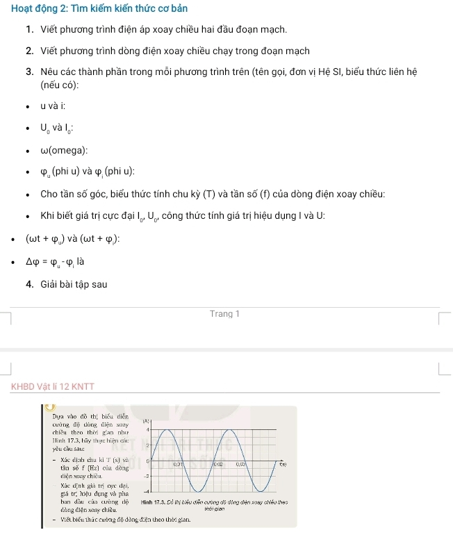 Hoạt động 2: Tìm kiếm kiến thức cơ bản
1. Viết phương trình điện áp xoay chiều hai đầu đoạn mạch.
2. Viết phương trình dòng điện xoay chiều chạy trong đoạn mạch
3. Nêu các thành phần trong mỗi phương trình trên (tên gọi, đơn vị Hệ SI, biểu thức liên hệ
(nếu có):
u và i:
U_0 và I_0:
w(c mega):
varphi _u(phiu) và varphi _i(phiu):
Cho tần số góc, biểu thức tính chu kỳ (T) và tần số (f) của dòng điện xoay chiều:
Khi biết giá trị cực đại I_0,U_0, công thức tính giá trị hiệu dụng I và U:
(omega t+varphi _u) và (omega t+varphi ):
△ varphi =varphi _u-varphi _i là
4. Giải bài tập sau
Trang 1
KHBD Vật lí 12 KNTT
Dựa vào đồ thị biểu diễn
cưàng độ dòng điện xuay
chiều theo thời gian nhu 
Hình 17.3, hãy thực hiện các 
yǒu cầu sau:
- Xác đinh chu ki T (s) và 
tán số f (Hz) cūa dòng
diện xay chiều 
Xác dịnh giả trị cực đại,
giá trị hiệu dụng và pha 
ban dầu của cường dộ  Hình 17.3. Đó thi biểu diễn cường đô động điện xoày chiều thao
dòng diện xoay chiều tói gian
Viết biểu thức cường độ dòng điện theo thời gian.