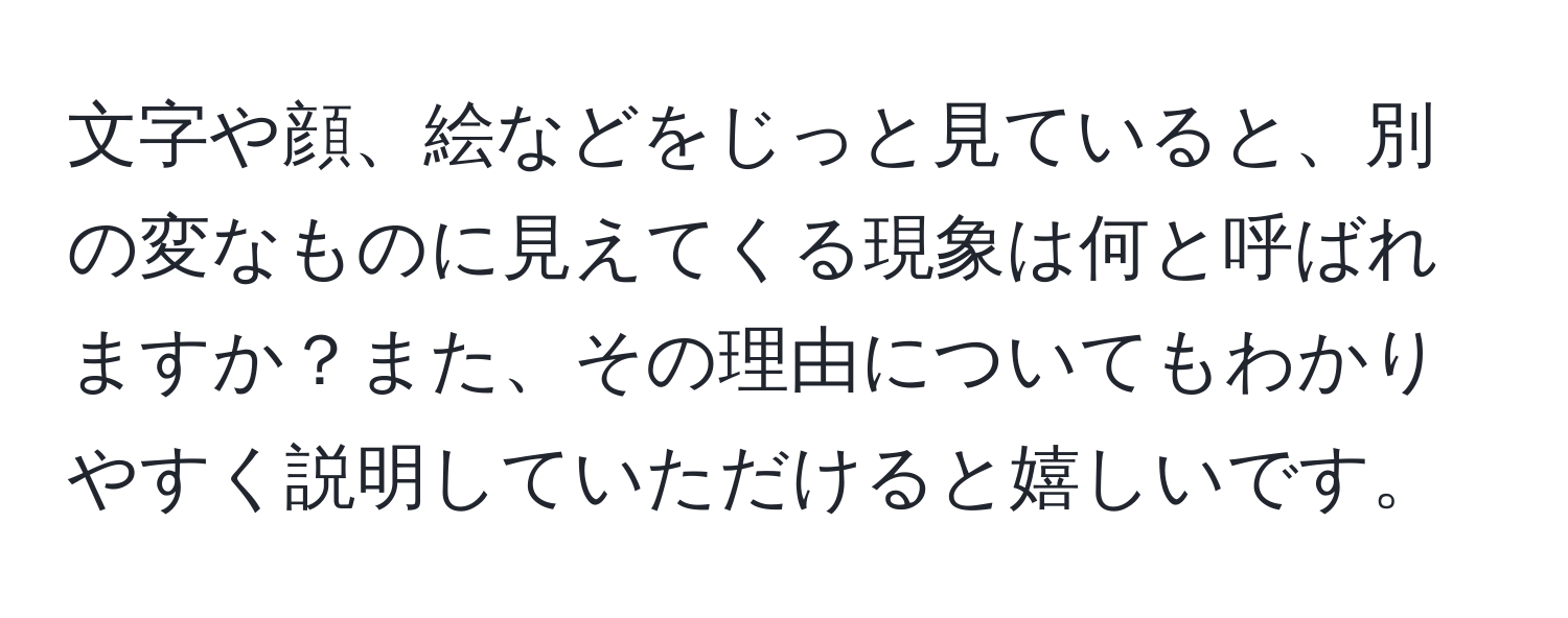 文字や顔、絵などをじっと見ていると、別の変なものに見えてくる現象は何と呼ばれますか？また、その理由についてもわかりやすく説明していただけると嬉しいです。