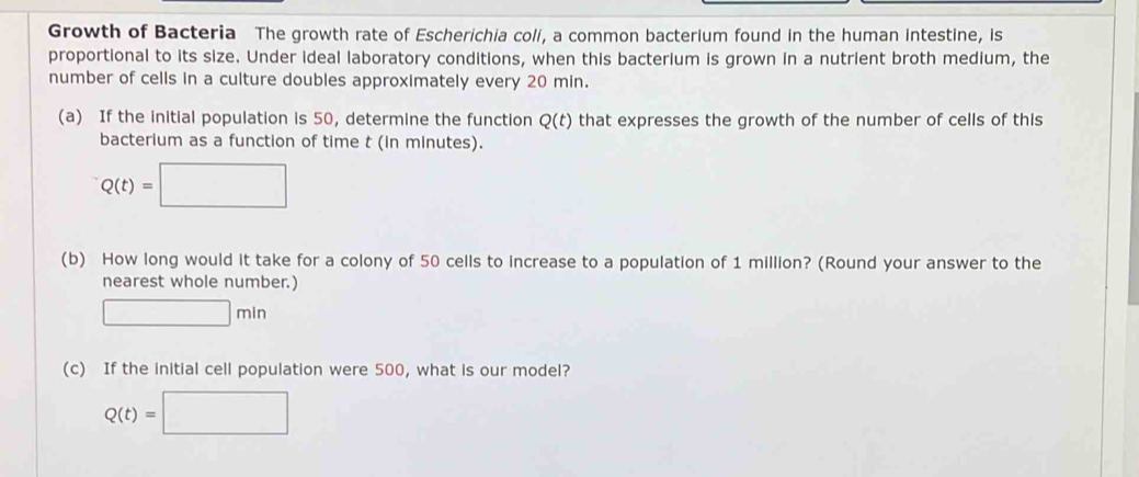 Growth of Bacteria The growth rate of Escherichia coli, a common bacterium found in the human intestine, is 
proportional to its size. Under ideal laboratory conditions, when this bacterium is grown in a nutrient broth medium, the 
number of cells in a culture doubles approximately every 20 min. 
(a) If the initial population is 50, determine the function Q(t) that expresses the growth of the number of cells of this 
bacterium as a function of time t (in minutes).
Q(t)=□
(b) How long would it take for a colony of 50 cells to increase to a population of 1 million? (Round your answer to the 
nearest whole number.)
□ min
(c) If the initial cell population were 500, what is our model?
Q(t)=□