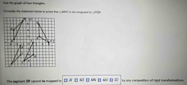 Use the graph of four triangles.
Complete the statement below to prove that △ MNO is not congruent to △ PQR. 
The segment overline QR cannot be mapped to NO overline MN overline MO overline SU by any composition of rigid transformations.