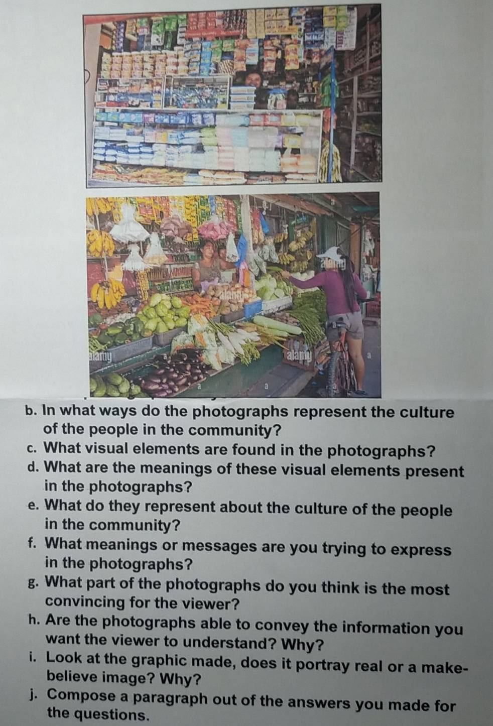 In we culture 
of th 
c. What visual elements are found in the photographs? 
d. What are the meanings of these visual elements present 
in the photographs? 
e. What do they represent about the culture of the people 
in the community? 
f. What meanings or messages are you trying to express 
in the photographs? 
g. What part of the photographs do you think is the most 
convincing for the viewer? 
h. Are the photographs able to convey the information you 
want the viewer to understand? Why? 
i. Look at the graphic made, does it portray real or a make- 
believe image? Why? 
j. Compose a paragraph out of the answers you made for 
the questions.