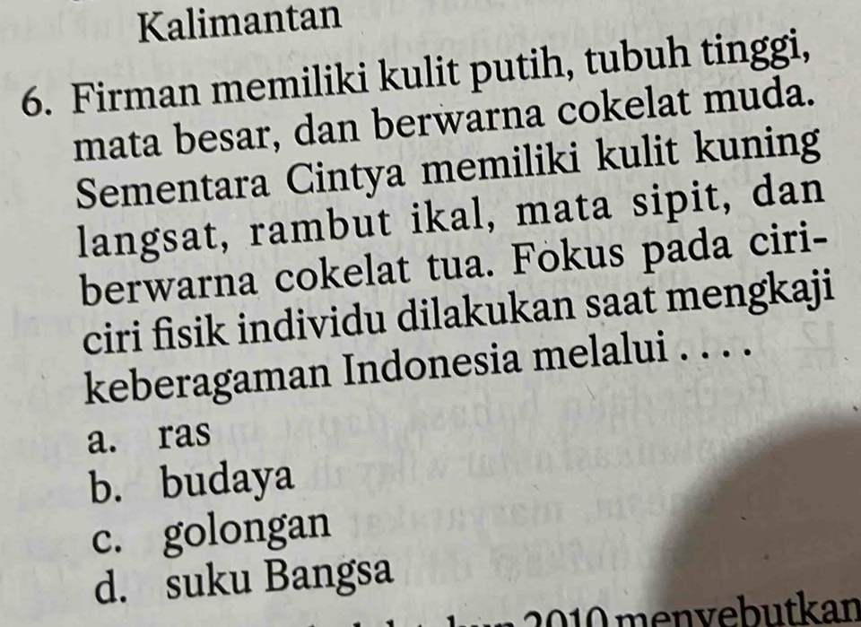 Kalimantan
6. Firman memiliki kulit putih, tubuh tinggi,
mata besar, dan berwarna cokelat muda.
Sementara Cintya memiliki kulit kuning
langsat, rambut ikal, mata sipit, dan
berwarna cokelat tua. Fokus pada ciri-
ciri fisik individu dilakukan saat mengkaji
keberagaman Indonesia melalui . . . .
a. ras
b. budaya
c. golongan
d. suku Bangsa
b u an