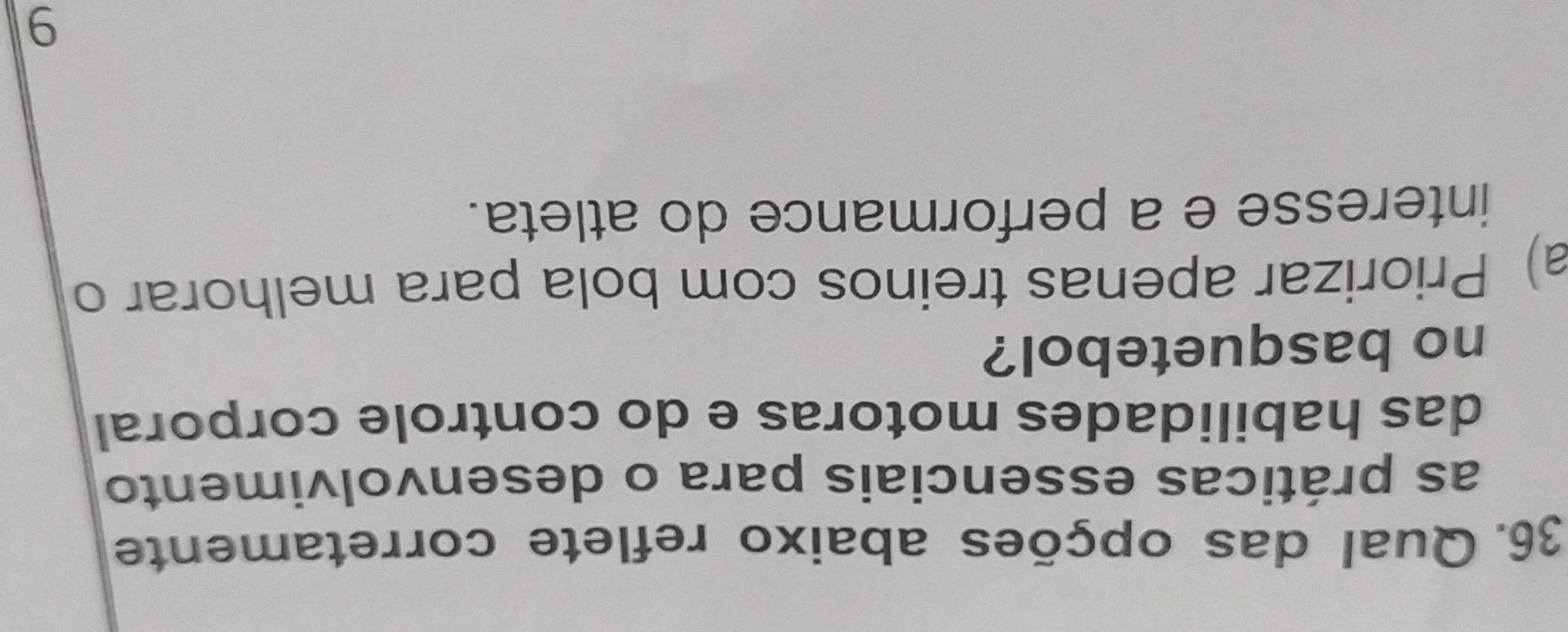 Qual das opções abaixo reflete corretamente
as práticas essenciais para o desenvolvimento
das habilidades motoras e do controle corporal
no basquetebol?
a) Priorizar apenas treinos com bola para melhorar o
interesse e a performance do atleta.
9