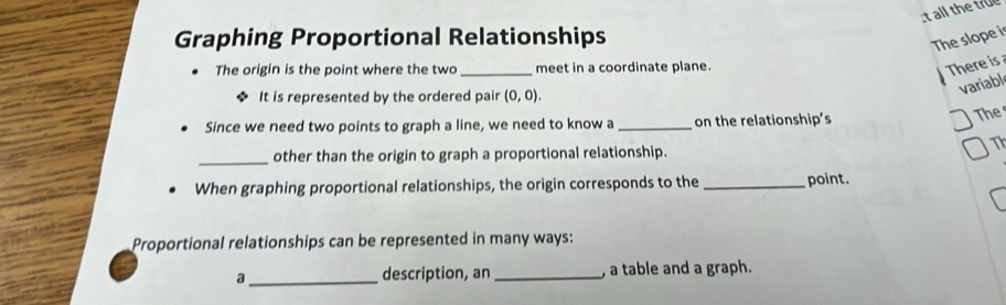 all the true 
Graphing Proportional Relationships 
The slope i 
The origin is the point where the two _meet in a coordinate plane. 
There is a 
It is represented by the ordered pair (0,0). 
variable 
Since we need two points to graph a line, we need to know a _on the relationship’s 
The 
Th 
_other than the origin to graph a proportional relationship. 
When graphing proportional relationships, the origin corresponds to the _point. 
Proportional relationships can be represented in many ways: 
a _description, an _, a table and a graph.