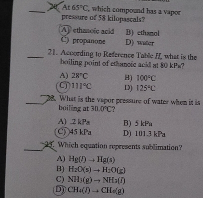 At 65°C , which compound has a vapor
pressure of 58 kilopascals?
A) ethanoic acid B) ethanol
C) propanone D) water
_21. According to Reference Table H, what is the
boiling point of ethanoic acid at 80 kPa?
A) 28°C B) 100°C
C) 111°C D) 125°C
_22. What is the vapor pressure of water when it is
boiling at 30.0°C 2
A) . 2 kPa B) 5 kPa
C) 45 kPa D) 101.3 kPa
_. Which equation represents sublimation?
A) Hg(l)to Hg(s)
B) H_2O(s)to H_2O(g)
C) NH_3(g)to NH_3(l)
D) CH_4(l)to CH_4(g)