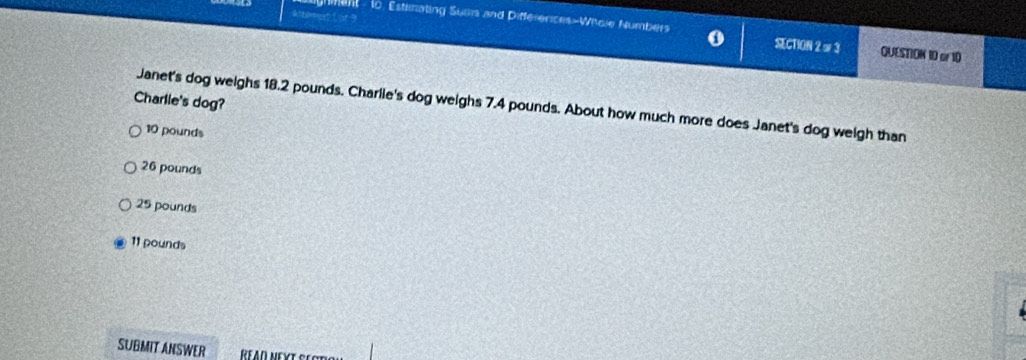 Hment - to. Estimating Sumis and Differerces-Whole Numbers 0 SECTION 2 # 3 QUESTION 10 or 10
Charlie's dog?
Janet's dog weighs 18.2 pounds. Charlie's dog weighs 7.4 pounds. About how much more does Janet's dog weigh than
10 pounds
26 pounds
25 pounds
11 pounds
SUBMIT ANSWER