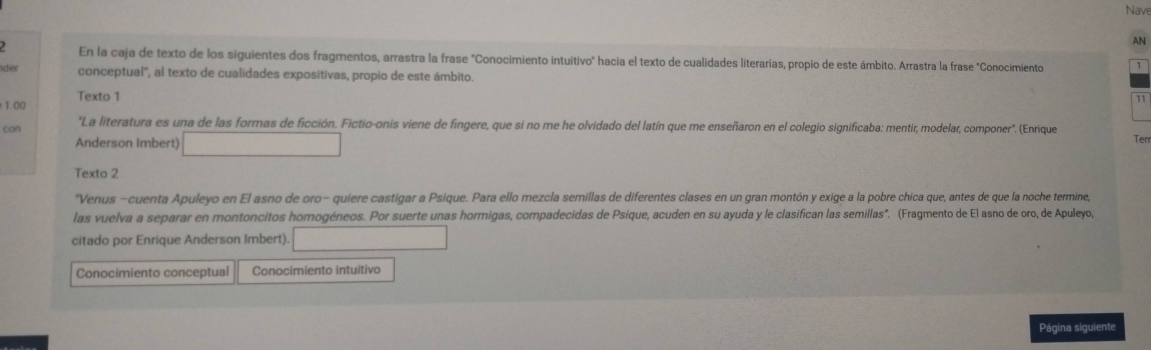 Nave 
AN 
En la caja de texto de los siguientes dos fragmentos, arrastra la frase "Conocimiento intuitivo" hacia el texto de cualidades literarias, propio de este ámbito. Arrastra la frase "Conocimiento 
ider 
1 
conceptual", al texto de cualidades expositivas, propio de este ámbito. 
Texto 1 
1.00 
can "La literatura es una de las formas de ficción. Fictio-onis viene de fingere, que si no me he olvidado del latín que me enseñaron en el colegio significaba: mentir, modelar, componer". (Enrique 
Terr 
Anderson Imbert) □  (-1
Texto 2 
Venus -cuenta Apuleyo en El asno de oro- quiere castigar a Psique. Para ello mezcla semillas de diferentes clases en un gran montón y exige a la pobre chica que, antes de que la noche termine, 
las vuelva a separar en montoncitos homogéneos. Por suerte unas hormigas, compadecidas de Psique, acuden en su ayuda y le clasifican las semillas". (Fragmento de El asno de oro, de Apuleyo, 
citado por Enrique Anderson Imbert). 
Conocímiento conceptual Conocimiento intuitivo 
Página siguiente