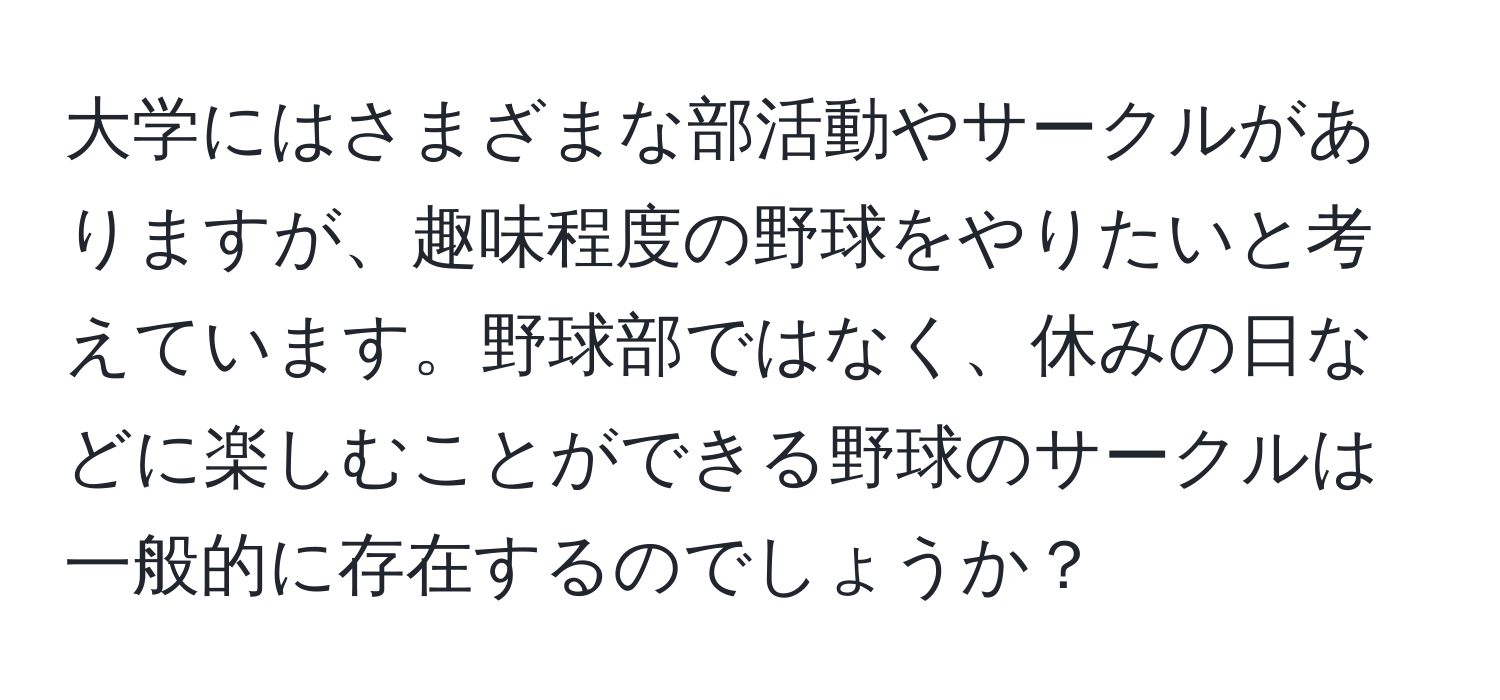 大学にはさまざまな部活動やサークルがありますが、趣味程度の野球をやりたいと考えています。野球部ではなく、休みの日などに楽しむことができる野球のサークルは一般的に存在するのでしょうか？