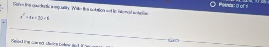 Solve the quadratic inequality. Write the solution set in interval notation.
x^2+4x+20<0</tex> 
Select the correct choice below and, if nece