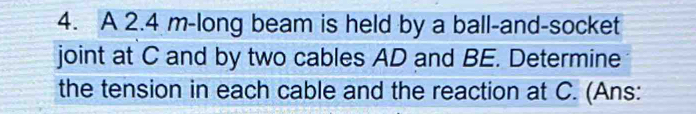 A 2.4 m -long beam is held by a ball-and-socket 
joint at C and by two cables AD and BE. Determine 
the tension in each cable and the reaction at C. (Ans: