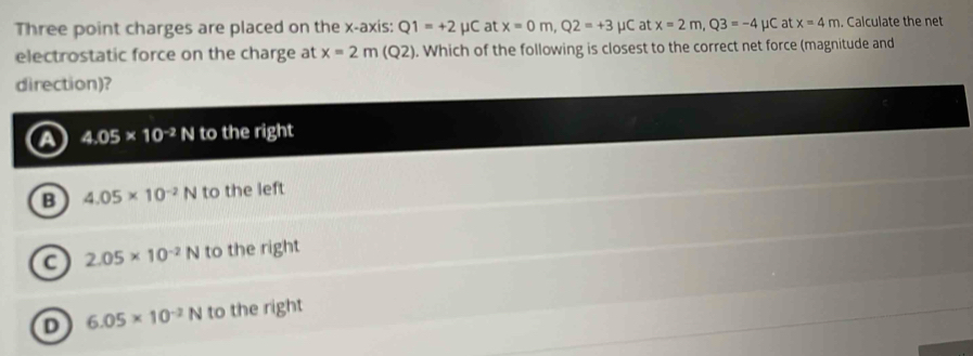 Three point charges are placed on the x-axis: Q1=+2mu at x=0m, Q2=+3mu C at x=2m, Q3=-4mu C at x=4m. Calculate the net
electrostatic force on the charge at x=2m(Q2). Which of the following is closest to the correct net force (magnitude and
direction)?
A 4.05* 10^(-2)N to the right
B 4.05* 10^(-2)N to the left
C 2.05* 10^(-2)N to the right
D 6.05* 10^(-2)N to the right