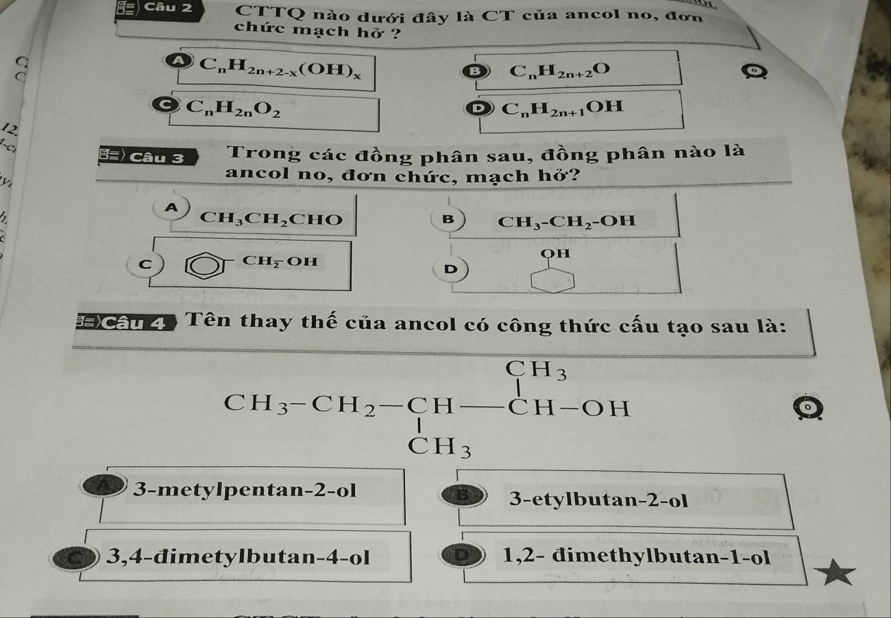 CTTQ nào dưới đây là CT của ancol no, đơn
chức mạch hở ?
C_nH_2n+2-x(OH)_x
C_nH_2n+2O
C_nH_2nO_2
C_nH_2n+1 oH
12.
8≡) Câu 3 Trong các đồng phân sau, đồng phân nào là
ancol no, đơn chức, mạch hở?
A
CH_3CH_2
6 CHO B CH_3-CH_2 -OH
C
CH_overline 2 OH I

oH
D
_  ) ^□ -2^2 
# Cầu 4 Tên thay thế của ancol có công thức cấu tạo sau là:
beginarrayr CH_3-CH_2-CH-CH-OH CH_3endarray
3-metylpentan-2-ol
3-etylbutan-2-ol
3,4-đimetylbutan -4 -ol 1,2- đimethylbutan -1 -ol