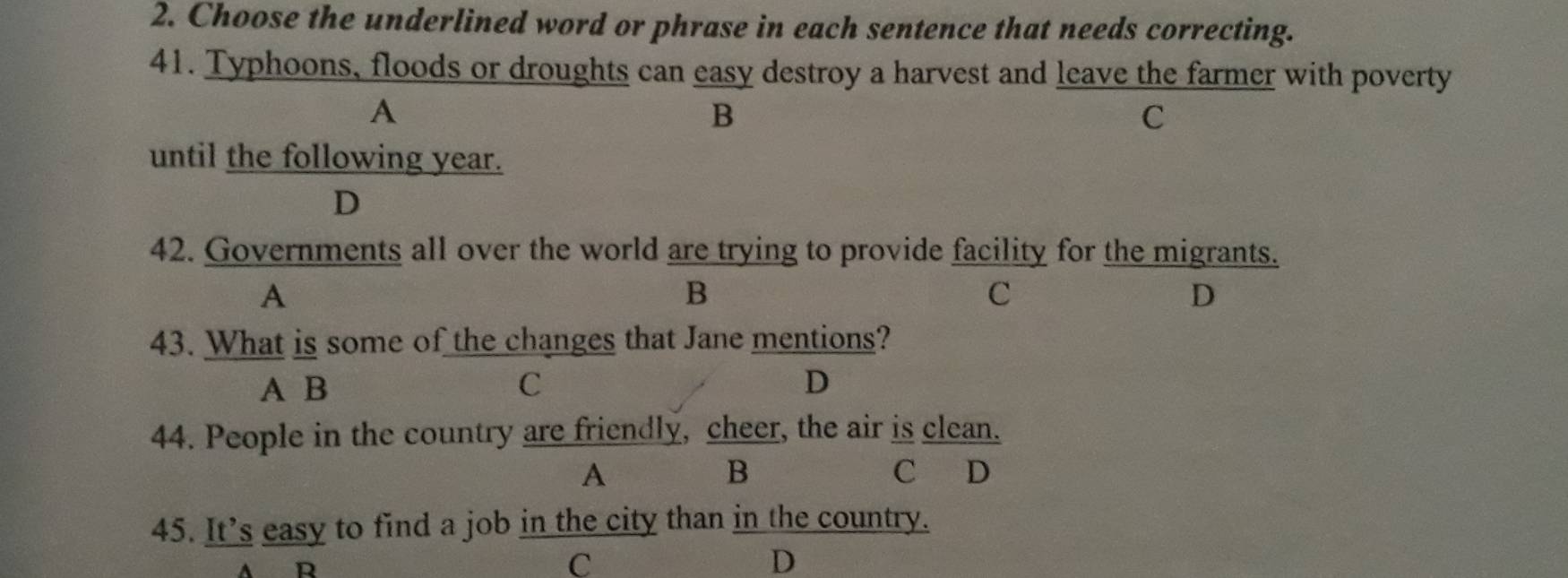 Choose the underlined word or phrase in each sentence that needs correcting.
41. Typhoons, floods or droughts can easy destroy a harvest and leave the farmer with poverty
A
B
C
until the following year.
D
42. Governments all over the world are trying to provide facility for the migrants.
A
B
c
D
43. What is some of the changes that Jane mentions?
A B C D
44. People in the country are friendly, cheer, the air is clean.
B
A C D
45. It’s easy to find a job in the city than in the country.
A R
C
D