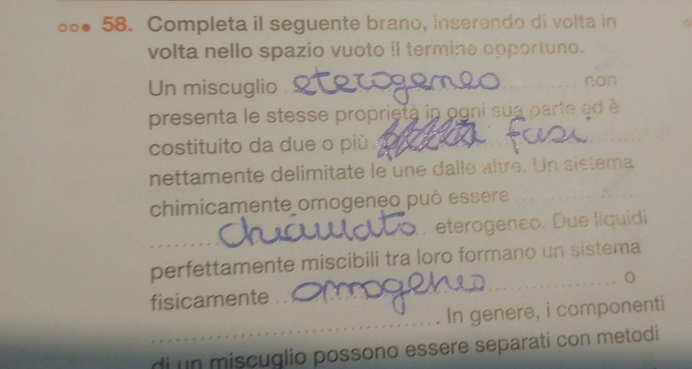 Completa il seguente brano, inserendo di volta in 
volta nello spazio vuoto il termine opportuno. 
Un miscuglio non 
presenta le stesse proprietà in ogni sua parte ed è 
costituito da due o più 
_ 
nettamente delímitate le une dalle altre. Un sistema 
chimicamente omogeneo può essere_ 
. eterogeneo. Due liquidi 
_ 
_ 
_ 
perfettamente miscibili tra loro formano un sistema 
fisicamente_ 
_ 
In genere, i componenti 
di un miscuglio possono essere separati con metodi