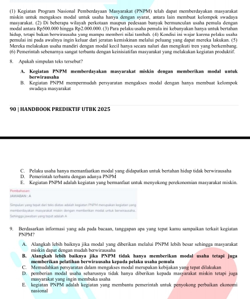 (1) Kegiatan Program Nasional Pemberdayaan Masyarakat (PNPM) telah dapat memberdayakan masyarakat
miskin untuk mengakses modal untuk usaha hanya dengan syarat, antara lain membuat kelompok swadaya
masyarakat. (2) Di beberapa wilayah perkotaan maupun pedesaan banyak bermunculan usaha pemula dengan
modal antara Rp500.000 hingga Rp2.000.000. (3) Para pelaku usaha pemula ini kebanyakan hanya untuk bertahan
hidup, tetapi bukan berwirausaha yang mampu memberi nilai tambah. (4) Kondisi ini wajar karena pelaku usaha
pemulai ini pada awalnya ingin keluar dari jeratan kemiskinan melalui peluang vạng dapat mereka lakukan. (5)
Mereka melakukan usaha mandiri dengan modal kecil hanya secara naluri dan mengikuti tren yang berkembang.
(6) Pemerintah sebenarnya sangat terbantu dengan keinisiatifan masyarakat yang melakukan kegiatan produktif.
8. Apakah simpulan teks tersebut?
A. Kegiatan PNPM memberdayakan masyarakat miskin dengan memberikan modal untuk
berwirausaha
B. Kegiatan PNPM mempermudah persyaratan mengakses modal dengan hanya membuat kelompok
swadaya masyarakat
90 | HANDBOOK PREDIKTIF UTBK 2025
C. Pelaku usaha hanya memanfaatkan modal yang didapatkan untuk bertahan hidup tidak berwirausaha
D. Pemerintah terbantu dengan adanya PNPM
E. Kegiatan PNPM adalah kegiatan yang bermanfaat untuk menyokong perekonomian masyarakat miskin.
Pembahasan:
JAWABAN : A
Simpulan yang tepat dari teks diatas adalah kegiatan PNPM merupakan kegiatan yang
memberdayakan masyarakat miskin dengan memberikan modal untuk berwirausaha.
Sehingga jawaban yang tepat adalah A
9. Berdasarkan informasi yang ada pada bacaan, tanggapan apa yang tepat kamu sampaikan terkait kegiatan
PNPM?
A. Alangkah lebih baiknya jika modal yang diberikan melalui PNPM lebih besar schingga masyarakat
miskin dapat dengan mudah berwirausaha
B. Alangkah lebih baiknya jika PNPM tidak hanya memberikan modal usaha tetapi juga
memberikan pelatihan berwirausaha kepada pelaku usaha pemula
C. Memudahkan persyaratan dalam mengakses modal merupakan kebijakan yang tepat dilakukan
D. pemberian modal usaha seharusnya tidak hanya diberikan kepada masyarakat miskin tetapi juga
masyarakat yang ingin membuka usaha
E. kegiatan PNPM adalah kegiatan yang membantu pemerintah untuk penyokong perbaikan ekonomi
nasional