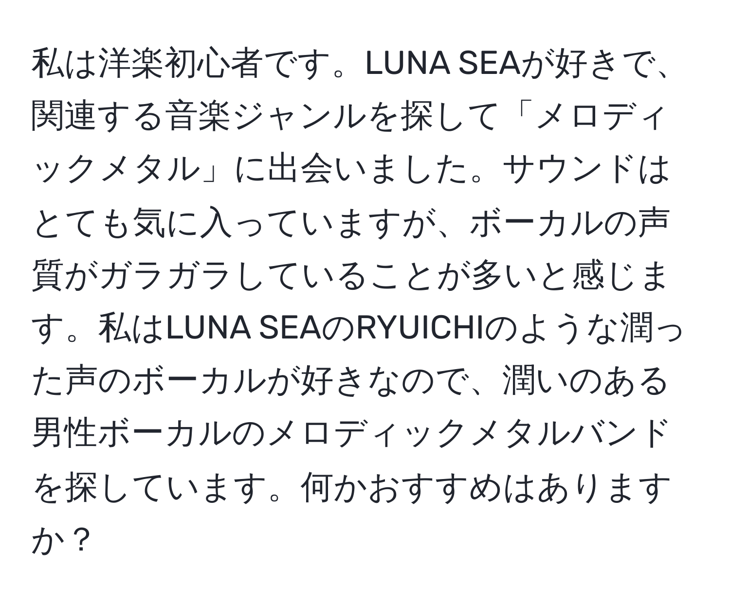 私は洋楽初心者です。LUNA SEAが好きで、関連する音楽ジャンルを探して「メロディックメタル」に出会いました。サウンドはとても気に入っていますが、ボーカルの声質がガラガラしていることが多いと感じます。私はLUNA SEAのRYUICHIのような潤った声のボーカルが好きなので、潤いのある男性ボーカルのメロディックメタルバンドを探しています。何かおすすめはありますか？