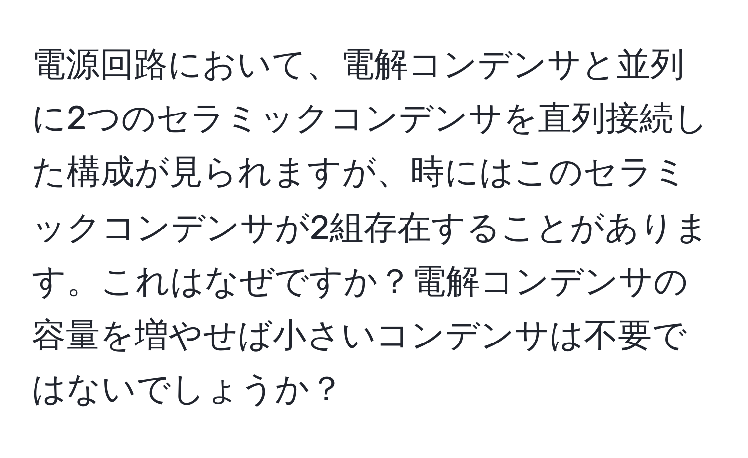 電源回路において、電解コンデンサと並列に2つのセラミックコンデンサを直列接続した構成が見られますが、時にはこのセラミックコンデンサが2組存在することがあります。これはなぜですか？電解コンデンサの容量を増やせば小さいコンデンサは不要ではないでしょうか？